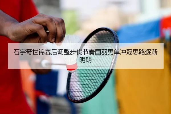 石宇奇世锦赛后调整步伐节奏国羽男单冲冠思路逐渐明朗