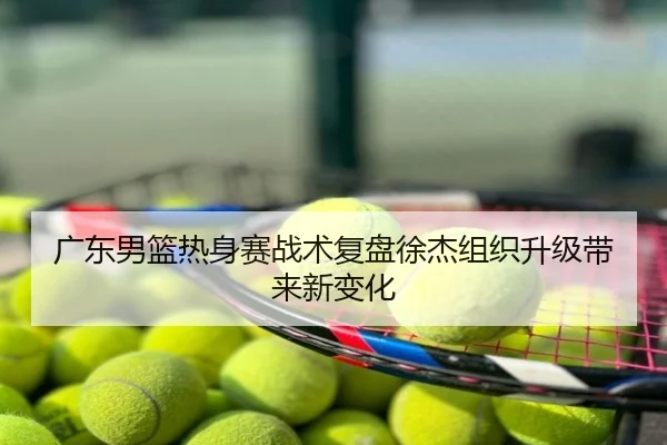 广东男篮热身赛战术复盘徐杰组织升级带来新变化