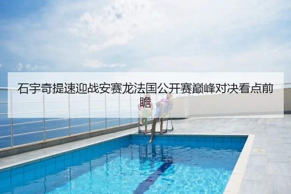 石宇奇提速迎战安赛龙法国公开赛巅峰对决看点前瞻