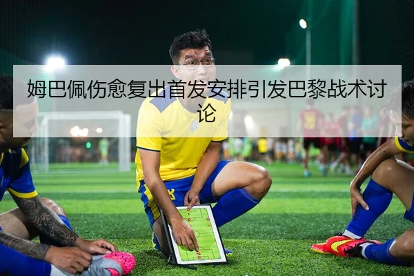 姆巴佩伤愈复出首发安排引发巴黎战术讨论