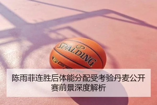 陈雨菲连胜后体能分配受考验丹麦公开赛前景深度解析